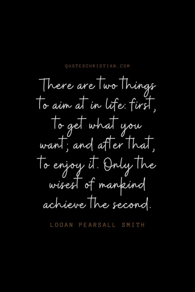 Happiness Quotes (76): There are two things to aim at in life: first, to get what you want; and after that, to enjoy it. Only the wisest of mankind achieve the second. – Logan Pearsall Smith
