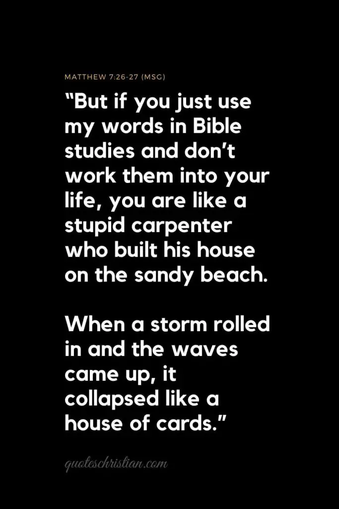 Inspirational Bible Verses 1: “But if you just use my words in Bible studies and don’t work them into your life, you are like a stupid carpenter who built his house on the sandy beach. When a storm rolled in and the waves came up, it collapsed like a house of cards.”   Matthew 7:26-27 (MSG) 