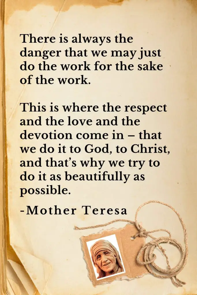 Mother Teresa Quotes (31): There is always the danger that we may just do the work for the sake of the work. This is where the respect and the love and the devotion come in – that we do it to God, to Christ, and that’s why we try to do it as beautifully as possible.