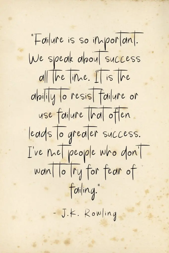 “Failure is so important. We speak about success all the time. It is the ability to resist failure or use failure that often leads to greater success. I've met people who don't want to try for fear of failing.” - J.K. Rowling