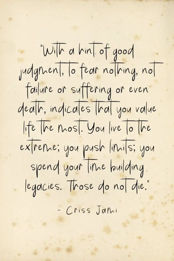 “With a hint of good judgment, to fear nothing, not failure or suffering or even death, indicates that you value life the most. You live to the extreme; you push limits; you spend your time building legacies. Those do not die.” - Criss Jami