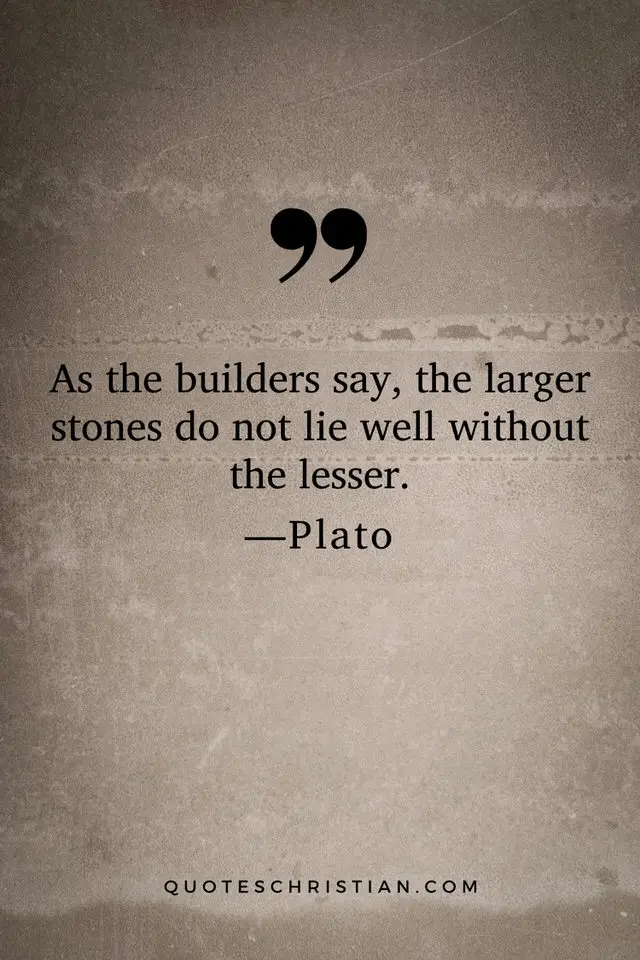 Quotes By Plato: As the builders say, the larger stones do not lie well without the lesser.