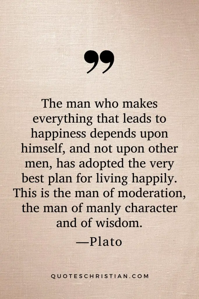 Quotes By Plato: The man who makes everything that leads to happiness depends upon himself, and not upon other men, has adopted the very best plan for living happily. This is the man of moderation, the man of manly character and of wisdom.