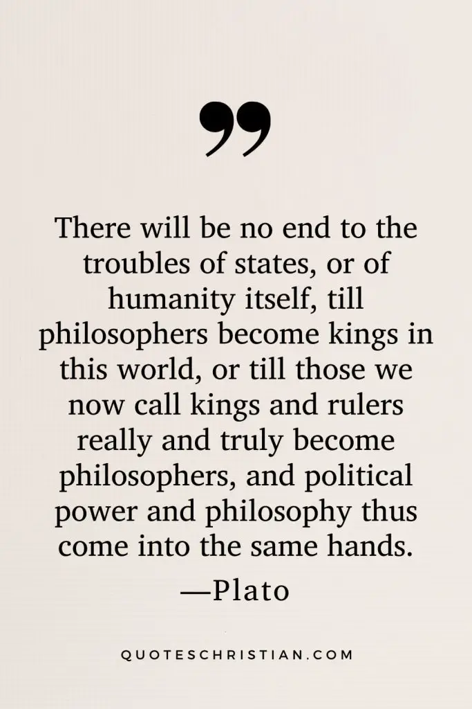 Quotes By Plato: There will be no end to the troubles of states, or of humanity itself, till philosophers become kings in this world, or till those we now call kings and rulers really and truly become philosophers, and political power and philosophy thus come into the same hands.