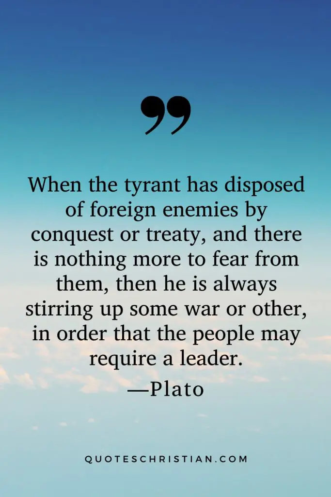 Quotes By Plato: When the tyrant has disposed of foreign enemies by conquest or treaty, and there is nothing more to fear from them, then he is always stirring up some war or other, in order that the people may require a leader.