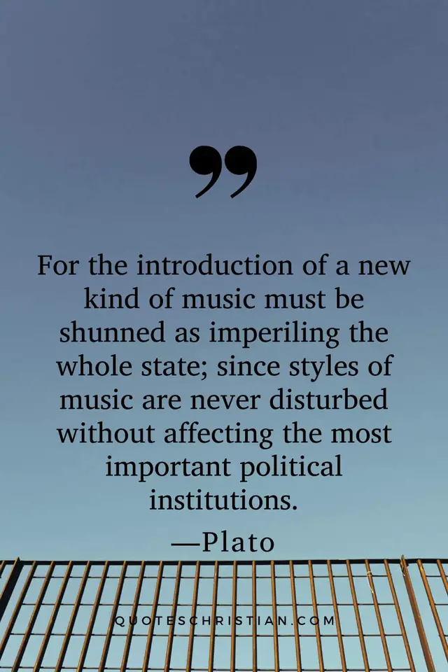 Quotes By Plato: For the introduction of a new kind of music must be shunned as imperiling the whole state; since styles of music are never disturbed without affecting the most important political institutions.