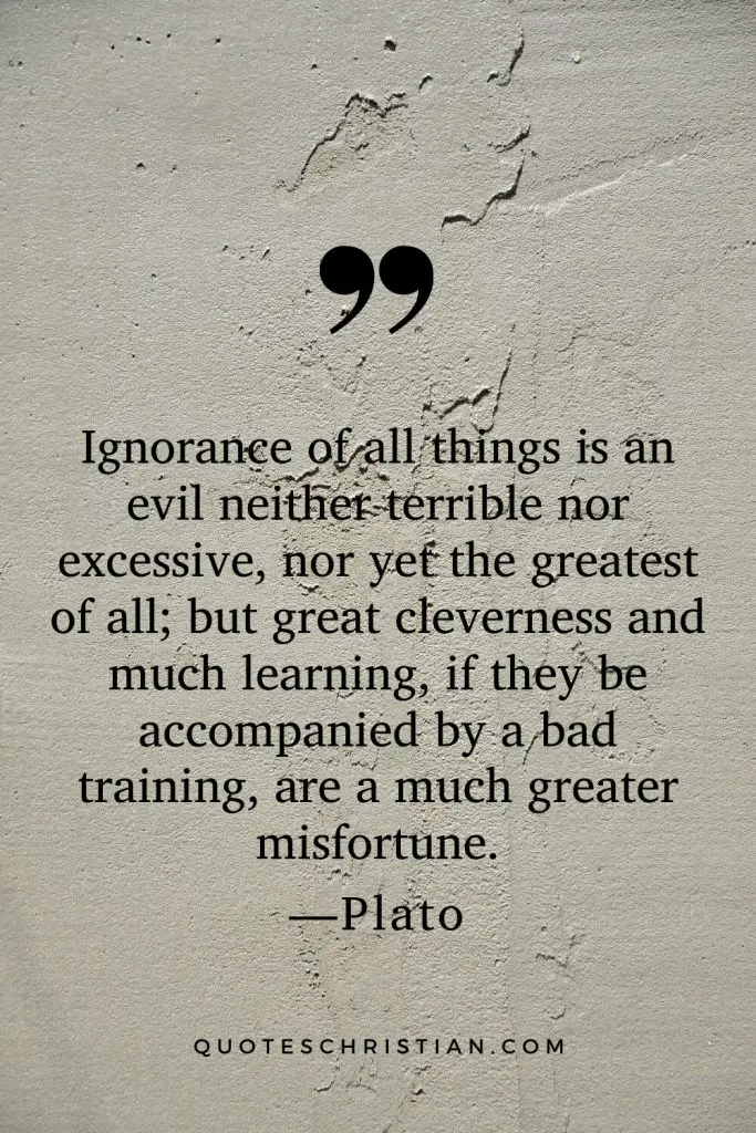 Quotes By Plato: Ignorance of all things is an evil neither terrible nor excessive, nor yet the greatest of all; but great cleverness and much learning, if they be accompanied by a bad training, are a much greater misfortune.