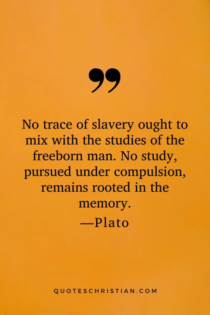 Quotes By Plato: No trace of slavery ought to mix with the studies of the freeborn man. No study, pursued under compulsion, remains rooted in the memory.