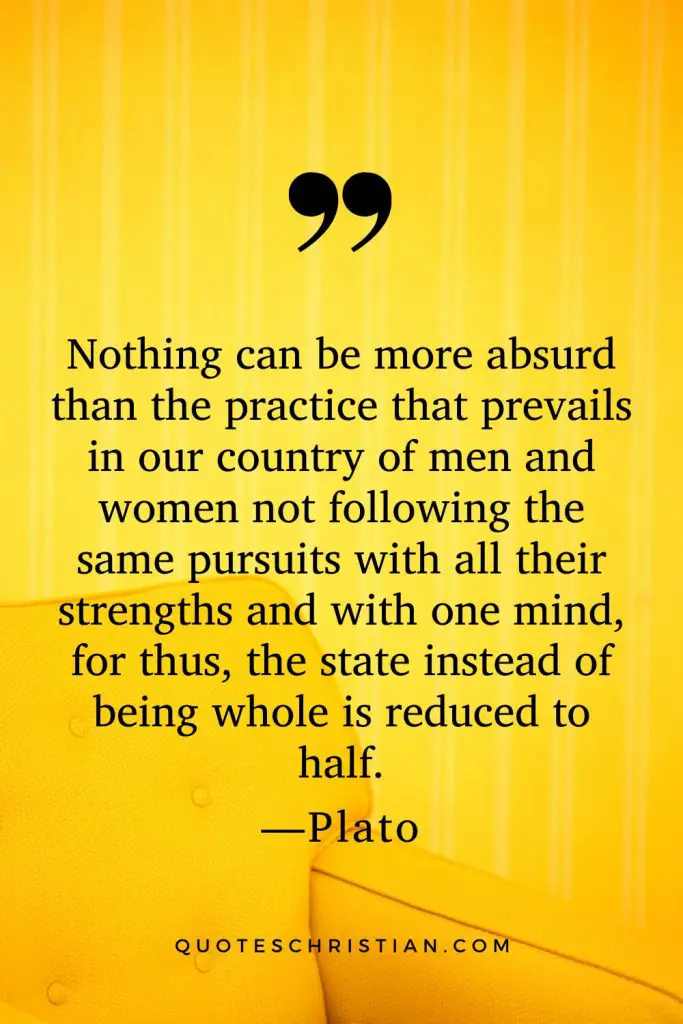 Quotes By Plato: Nothing can be more absurd than the practice that prevails in our country of men and women not following the same pursuits with all their strengths and with one mind, for thus, the state instead of being whole is reduced to half.