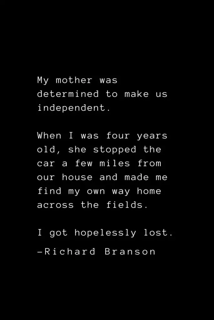 Richard Branson Quotes (19): My mother was determined to make us independent. When I was four years old, she stopped the car a few miles from our house and made me find my own way home across the fields. I got hopelessly lost.