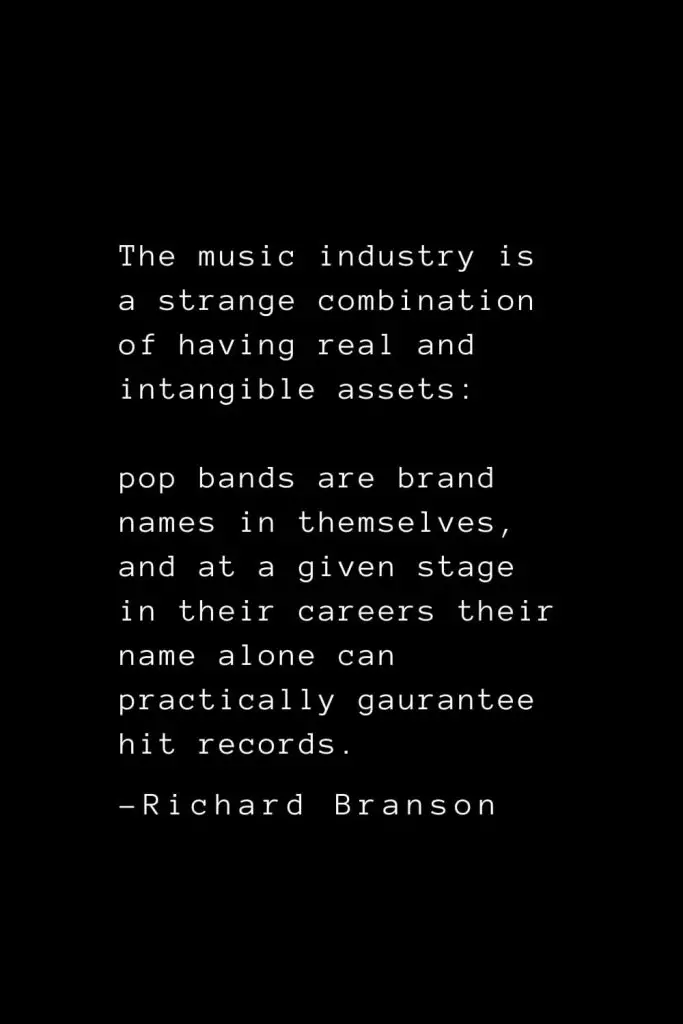 Richard Branson Quotes (28): The music industry is a strange combination of having real and intangible assets: pop bands are brand names in themselves, and at a given stage in their careers their name alone can practically gaurantee hit records.