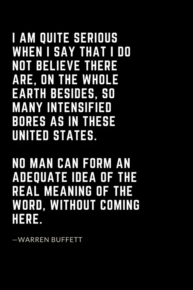 Warren Buffett Quotes (6): I am quite serious when I say that I do not believe there are, on the whole earth besides, so many intensified bores as in these United States. No man can form an adequate idea of the real meaning of the word, without coming here.