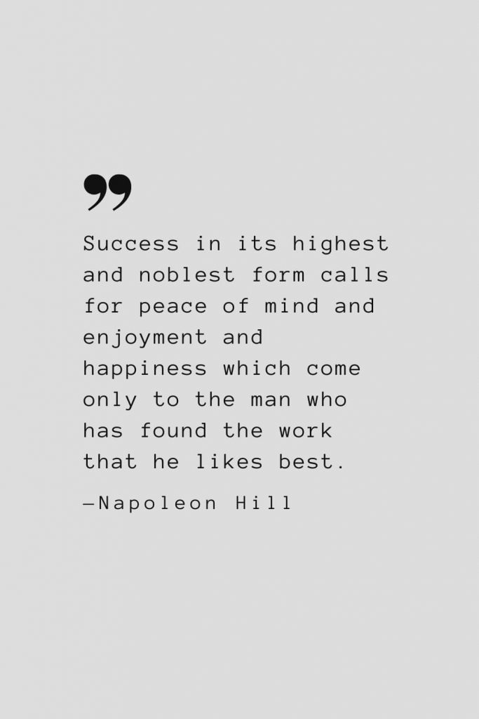 Success in its highest and noblest form calls for peace of mind and enjoyment and happiness which come only to the man who has found the work that he likes best. — Napoleon Hill