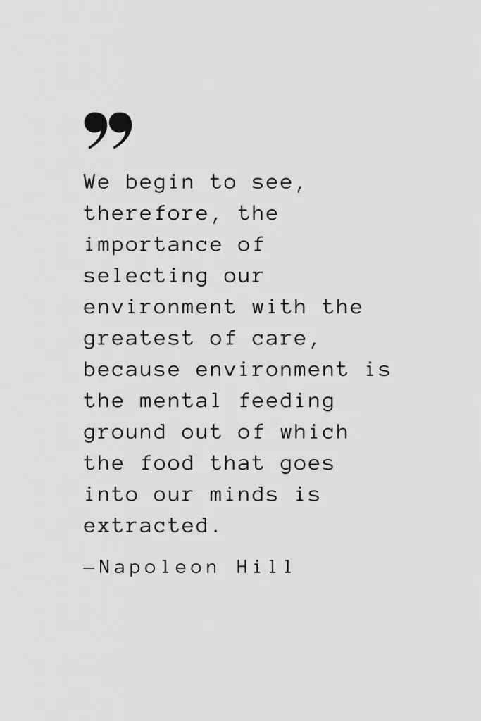 We begin to see, therefore, the importance of selecting our environment with the greatest of care, because environment is the mental feeding ground out of which the food that goes into our minds is extracted. — Napoleon Hill