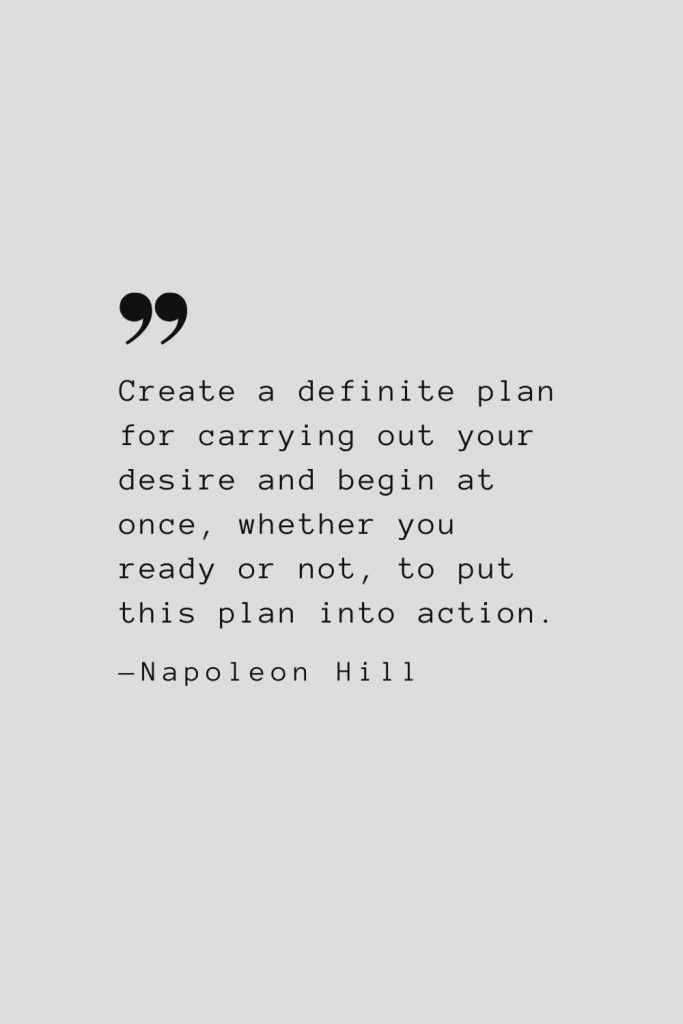 Create a definite plan for carrying out your desire and begin at once, whether you ready or not, to put this plan into action. — Napoleon Hill