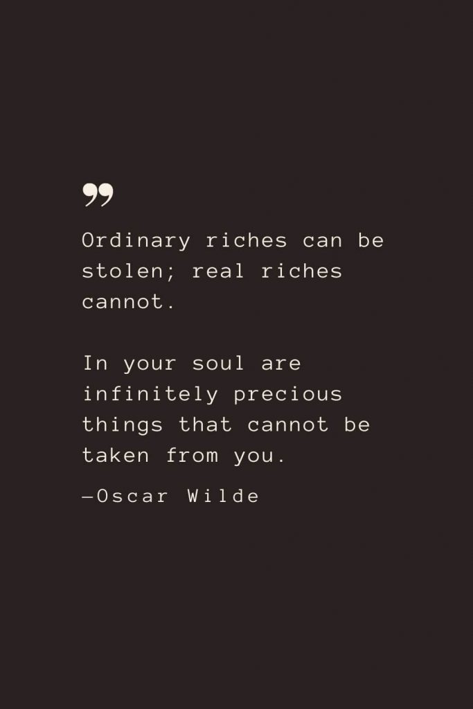 Ordinary riches can be stolen; real riches cannot. In your soul are infinitely precious things that cannot be taken from you. —Oscar Wilde