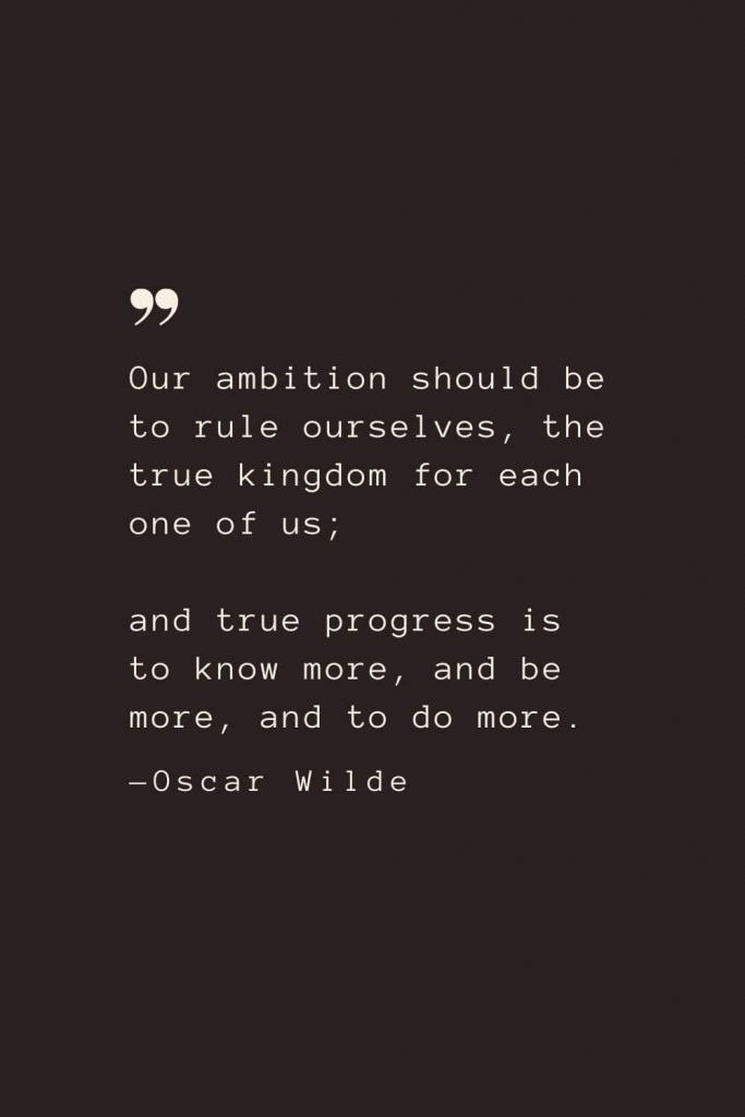 Our ambition should be to rule ourselves, the true kingdom for each one of us; and true progress is to know more, and be more, and to do more. —Oscar Wilde