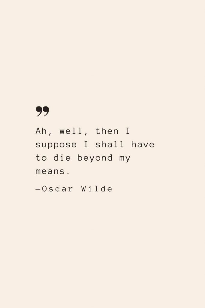 Ah, well, then I suppose I shall have to die beyond my means. —Oscar Wilde