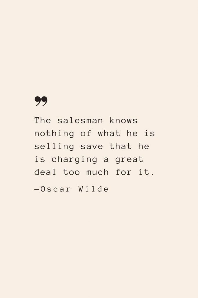The salesman knows nothing of what he is selling save that he is charging a great deal too much for it. —Oscar Wilde