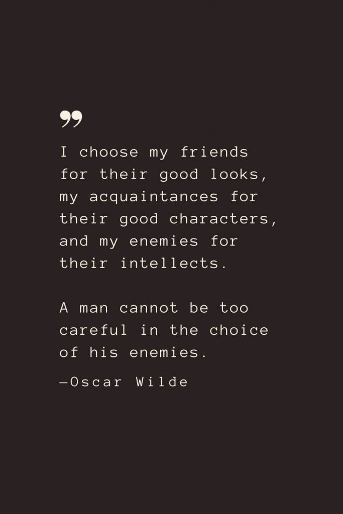 I choose my friends for their good looks, my acquaintances for their good characters, and my enemies for their intellects. A man cannot be too careful in the choice of his enemies. —Oscar Wilde