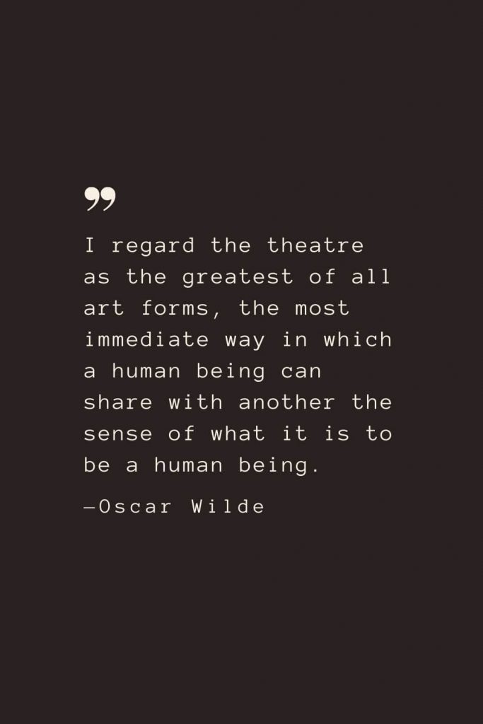 I regard the theatre as the greatest of all art forms, the most immediate way in which a human being can share with another the sense of what it is to be a human being. —Oscar Wilde