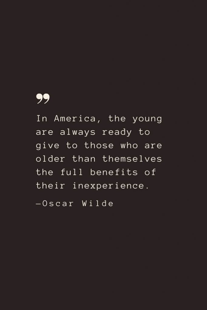 In America, the young are always ready to give to those who are older than themselves the full benefits of their inexperience. —Oscar Wilde