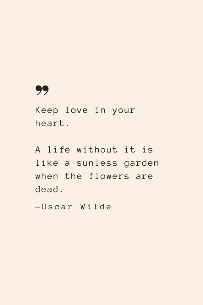 Keep love in your heart. A life without it is like a sunless garden when the flowers are dead. —Oscar Wilde