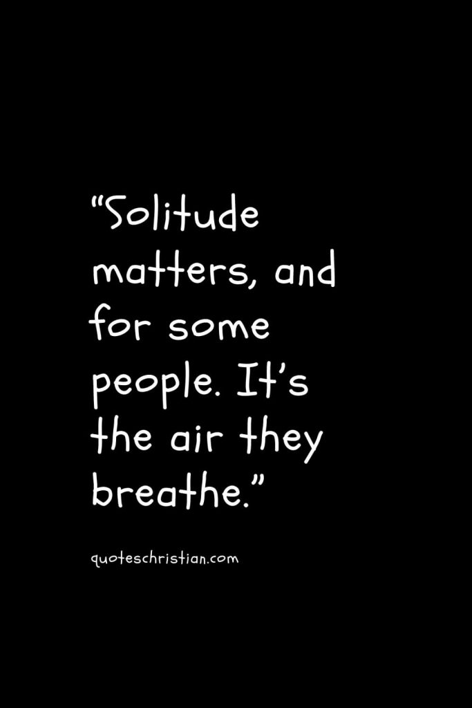 “Solitude matters, and for some people. It’s the air they breathe.”