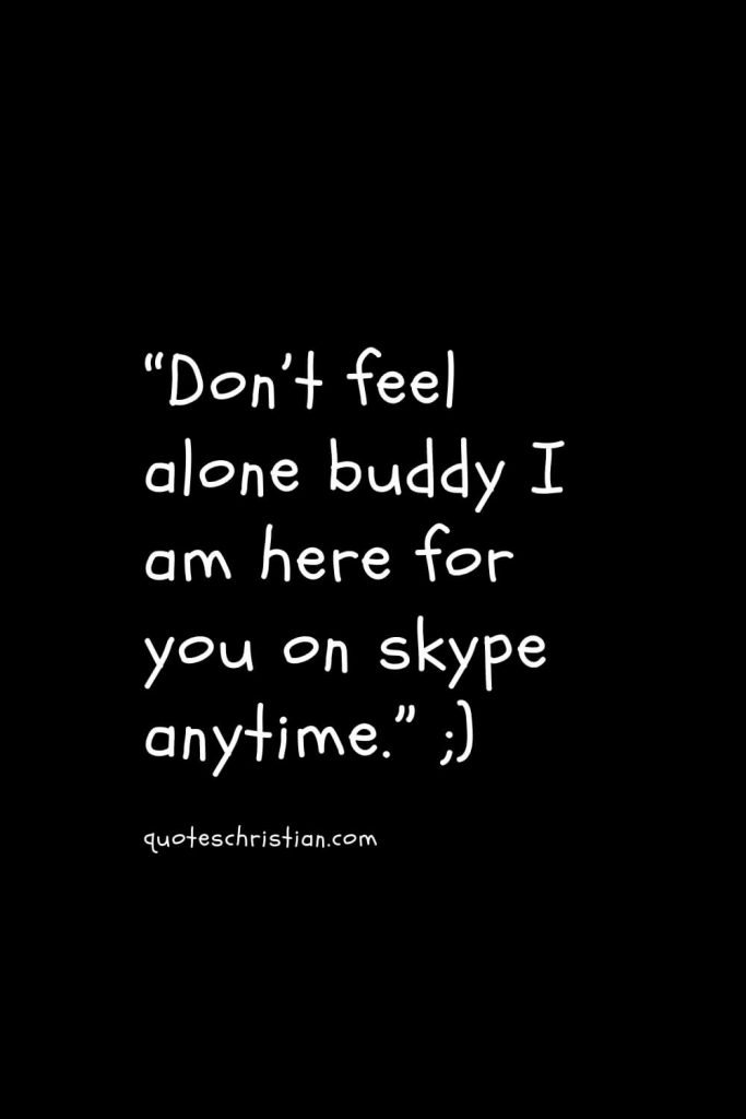 “Don’t feel alone buddy I am here for you on skype anytime.”