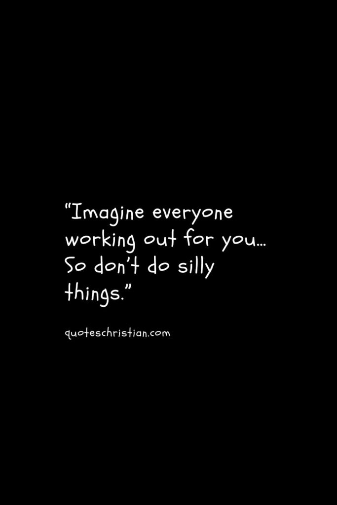 “Imagine everyone working out for you… So don’t do silly things.”