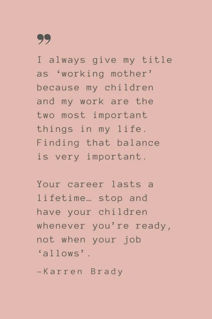 “I always give my title as ‘working mother’ because my children and my work are the two most important things in my life. Finding that balance is very important. Your career lasts a lifetime… stop and have your children whenever you’re ready, not when your job ‘allows’.” –Karren Brady