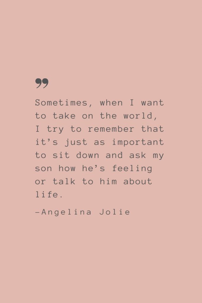 “Sometimes, when I want to take on the world, I try to remember that it’s just as important to sit down and ask my son how he’s feeling or talk to him about life.” –Angelina Jolie
