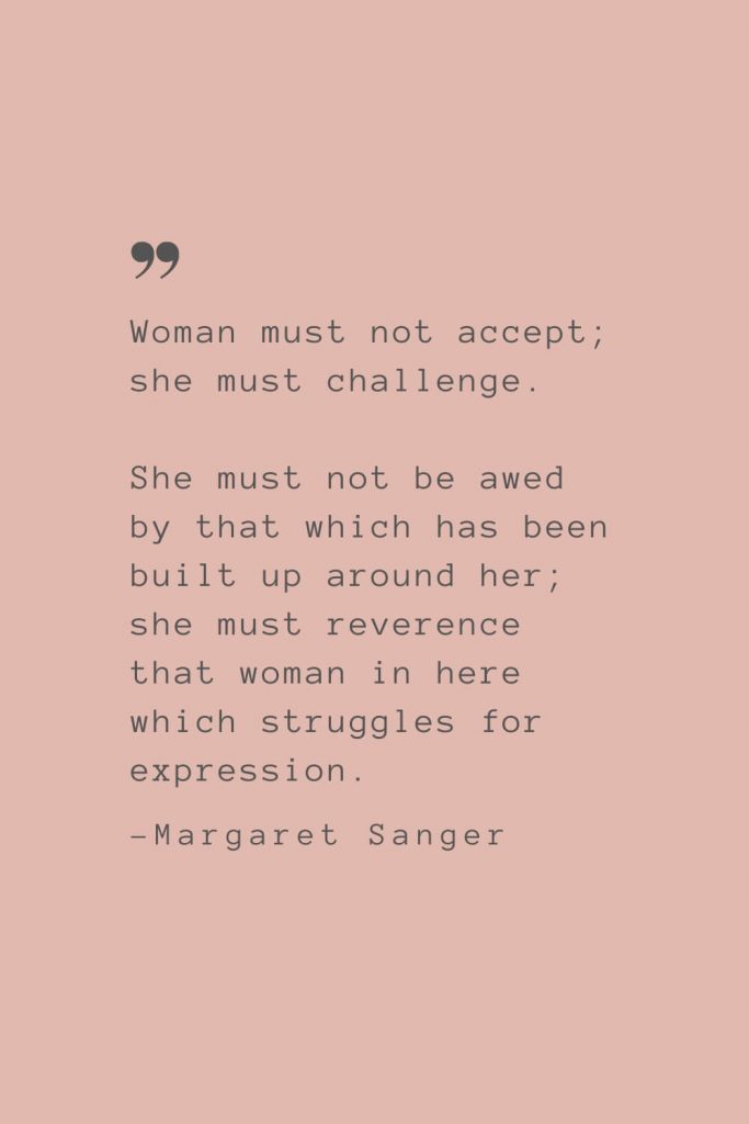 “Woman must not accept; she must challenge. She must not be awed by that which has been built up around her; she must reverence that woman in here which struggles for expression.” –Margaret Sanger