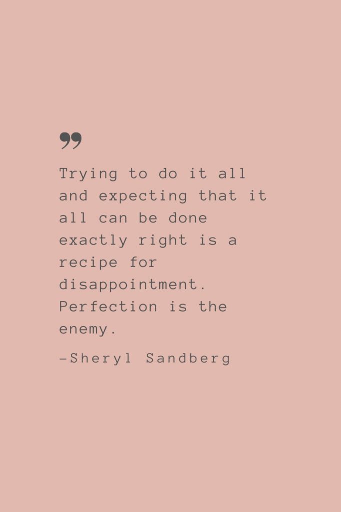 “Trying to do it all and expecting that it all can be done exactly right is a recipe for disappointment. Perfection is the enemy.” –Sheryl Sandberg