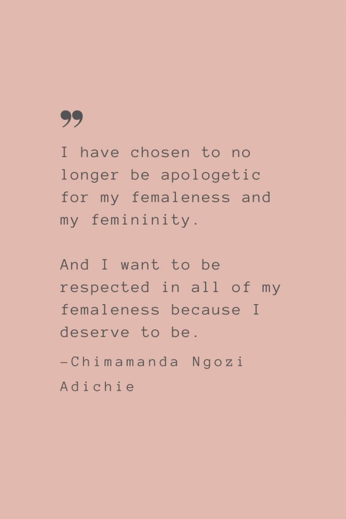 "I have chosen to no longer be apologetic for my femaleness and my femininity. And I want to be respected in all of my femaleness because I deserve to be." –Chimamanda Ngozi Adichie