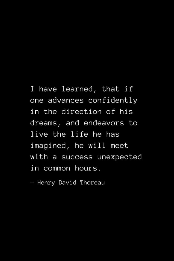 I have learned, that if one advances confidently in the direction of his dreams, and endeavors to live the life he has imagined, he will meet with a success unexpected in common hours. — Henry David Thoreau