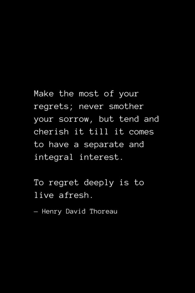 Make the most of your regrets; never smother your sorrow, but tend and cherish it till it comes to have a separate and integral interest. To regret deeply is to live afresh. — Henry David Thoreau